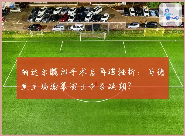 纳达尔髋部手术后再遇挫折，马德里主场谢幕演出会否延期？