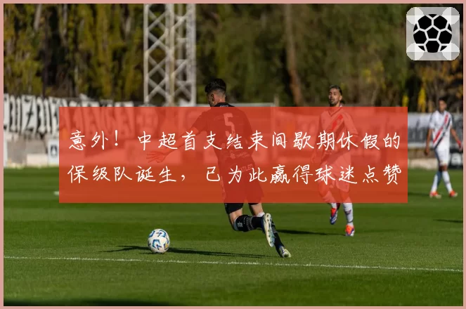 意外！中超首支结束间歇期休假的保级队诞生，已为此赢得球迷点赞