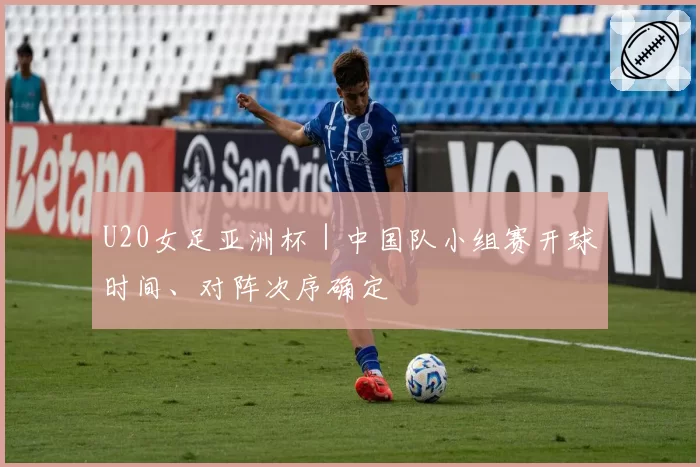 U20女足亚洲杯｜中国队小组赛开球时间、对阵次序确定